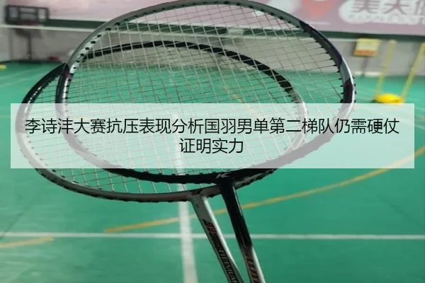 李诗沣大赛抗压表现分析国羽男单第二梯队仍需硬仗证明实力